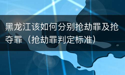 黑龙江该如何分别抢劫罪及抢夺罪（抢劫罪判定标准）