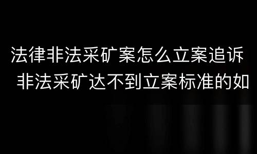 法律非法采矿案怎么立案追诉 非法采矿达不到立案标准的如何处理