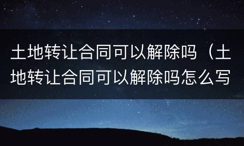 土地转让合同可以解除吗（土地转让合同可以解除吗怎么写）