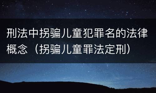 刑法中拐骗儿童犯罪名的法律概念（拐骗儿童罪法定刑）