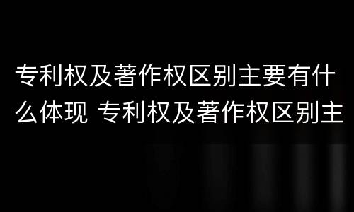 专利权及著作权区别主要有什么体现 专利权及著作权区别主要有什么体现