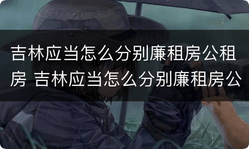 吉林应当怎么分别廉租房公租房 吉林应当怎么分别廉租房公租房的