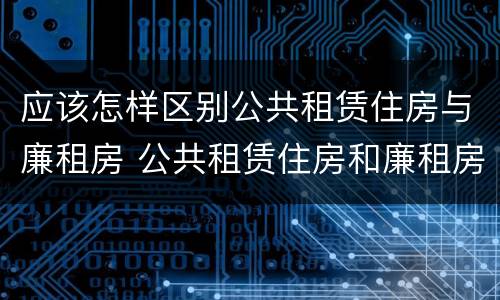 应该怎样区别公共租赁住房与廉租房 公共租赁住房和廉租房的区别
