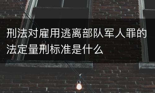 刑法对雇用逃离部队军人罪的法定量刑标准是什么