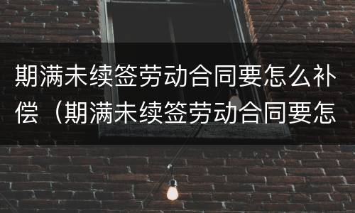 期满未续签劳动合同要怎么补偿（期满未续签劳动合同要怎么补偿呢）