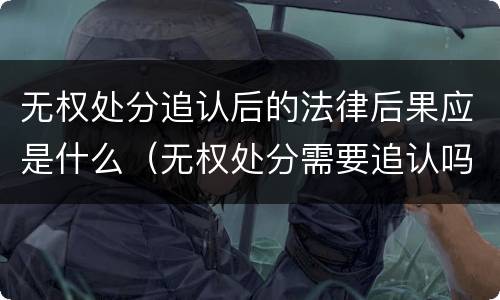 无权处分追认后的法律后果应是什么（无权处分需要追认吗）