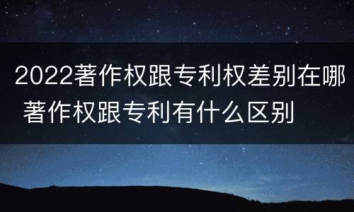 2022著作权跟专利权差别在哪 著作权跟专利有什么区别