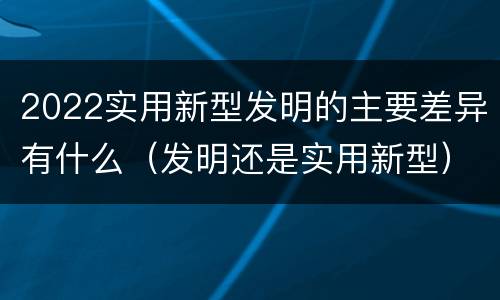 2022实用新型发明的主要差异有什么（发明还是实用新型）