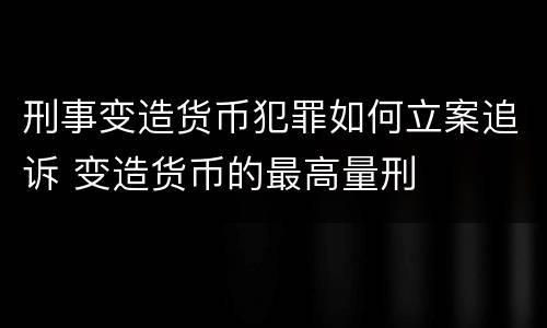刑事变造货币犯罪如何立案追诉 变造货币的最高量刑