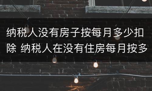 纳税人没有房子按每月多少扣除 纳税人在没有住房每月按多少扣除