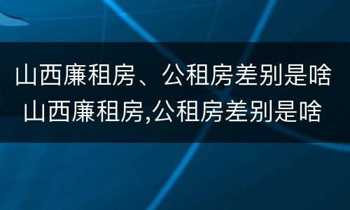 山西廉租房、公租房差别是啥 山西廉租房,公租房差别是啥呀