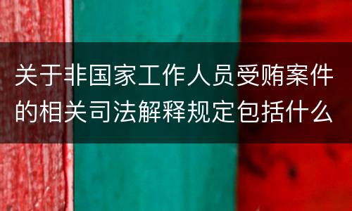 关于非国家工作人员受贿案件的相关司法解释规定包括什么内容