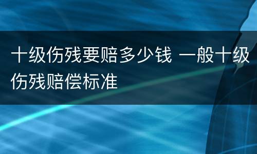 十级伤残要赔多少钱 一般十级伤残赔偿标准