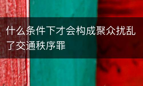 什么条件下才会构成聚众扰乱了交通秩序罪