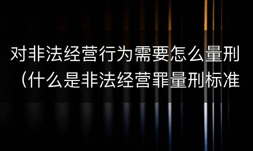 对非法经营行为需要怎么量刑（什么是非法经营罪量刑标准）