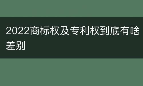 2022商标权及专利权到底有啥差别