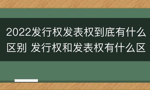 2022发行权发表权到底有什么区别 发行权和发表权有什么区别