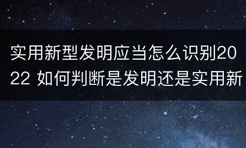 实用新型发明应当怎么识别2022 如何判断是发明还是实用新型