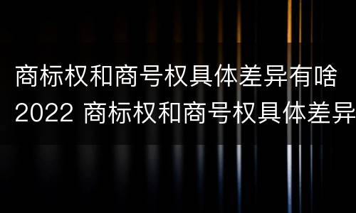 商标权和商号权具体差异有啥2022 商标权和商号权具体差异有啥2022年的