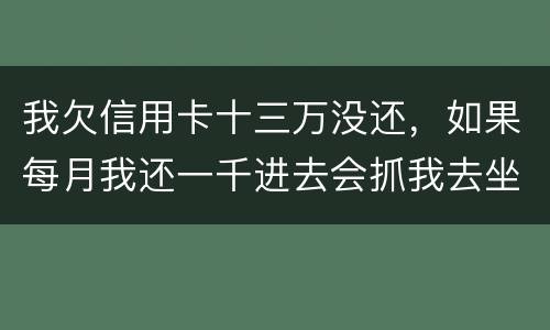 我欠信用卡十三万没还，如果每月我还一千进去会抓我去坐牢吗