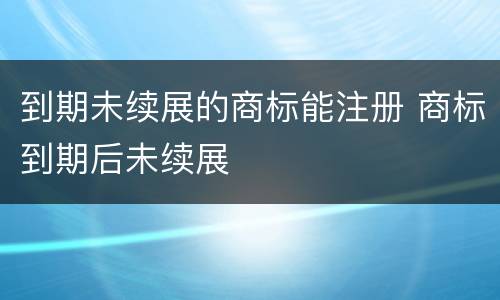 到期未续展的商标能注册 商标到期后未续展