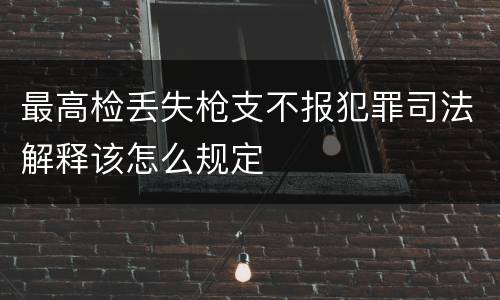最高检丢失枪支不报犯罪司法解释该怎么规定