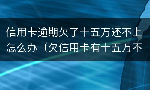 信用卡逾期欠了十五万还不上怎么办（欠信用卡有十五万不还结果会怎么样）