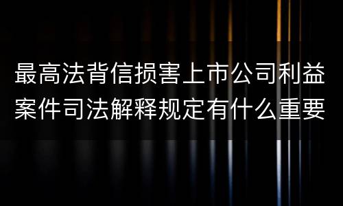 最高法背信损害上市公司利益案件司法解释规定有什么重要内容