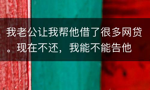我老公让我帮他借了很多网贷。现在不还，我能不能告他