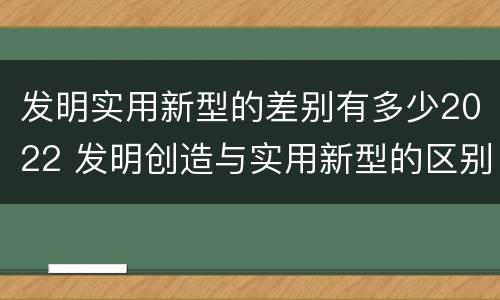 发明实用新型的差别有多少2022 发明创造与实用新型的区别