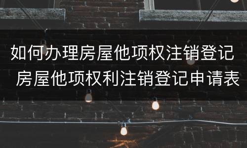 如何办理房屋他项权注销登记 房屋他项权利注销登记申请表