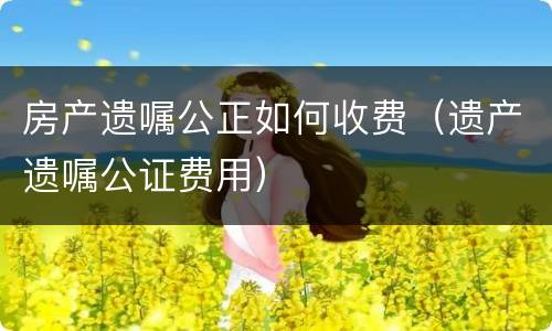 房产遗嘱公正如何收费（遗产遗嘱公证费用）