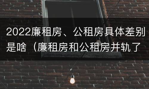 2022廉租房、公租房具体差别是啥（廉租房和公租房并轨了吗）