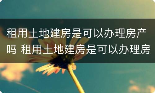 租用土地建房是可以办理房产吗 租用土地建房是可以办理房产吗要交税吗