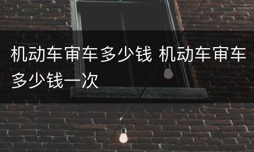 机动车审车多少钱 机动车审车多少钱一次