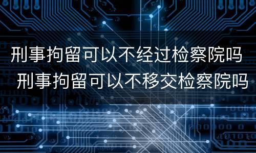 刑事拘留可以不经过检察院吗 刑事拘留可以不移交检察院吗?