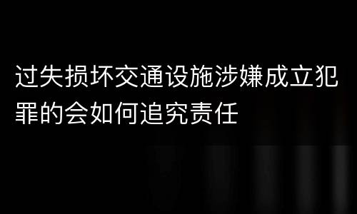 过失损坏交通设施涉嫌成立犯罪的会如何追究责任