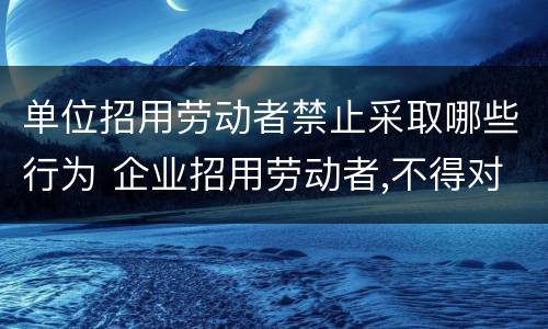单位招用劳动者禁止采取哪些行为 企业招用劳动者,不得对劳动者实施以下行为