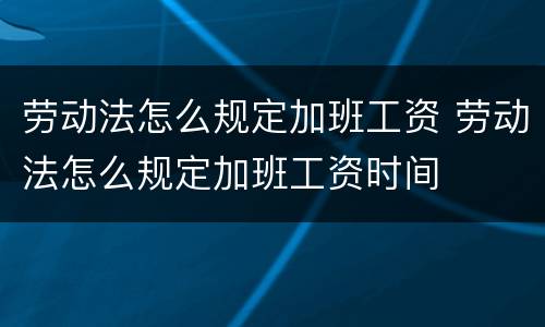 劳动法怎么规定加班工资 劳动法怎么规定加班工资时间