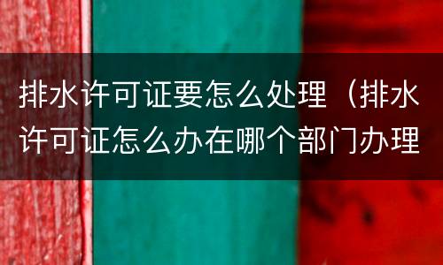 排水许可证要怎么处理（排水许可证怎么办在哪个部门办理）