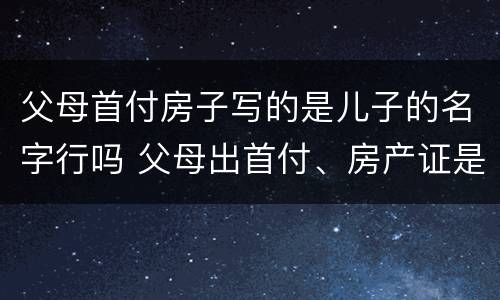 父母首付房子写的是儿子的名字行吗 父母出首付、房产证是儿子名字
