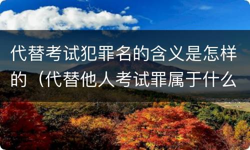 代替考试犯罪名的含义是怎样的（代替他人考试罪属于什么类犯罪）