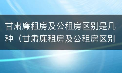 甘肃廉租房及公租房区别是几种（甘肃廉租房及公租房区别是几种房子）