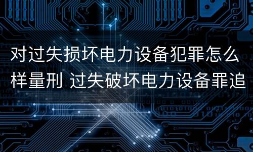 对过失损坏电力设备犯罪怎么样量刑 过失破坏电力设备罪追诉标准