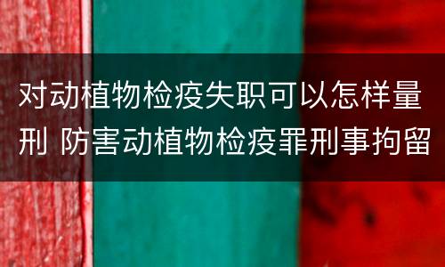 对动植物检疫失职可以怎样量刑 防害动植物检疫罪刑事拘留会被判刑吗