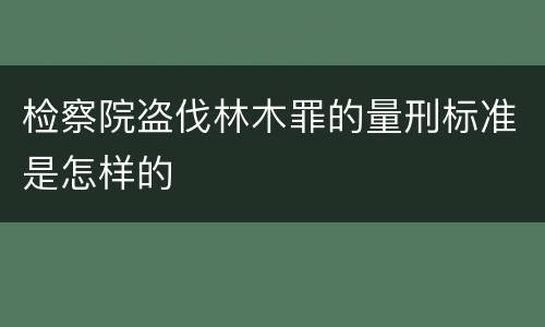 检察院盗伐林木罪的量刑标准是怎样的