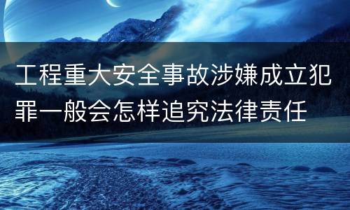 工程重大安全事故涉嫌成立犯罪一般会怎样追究法律责任