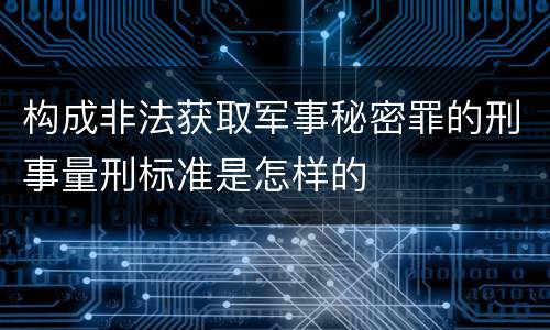 构成非法获取军事秘密罪的刑事量刑标准是怎样的