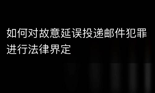 如何对故意延误投递邮件犯罪进行法律界定