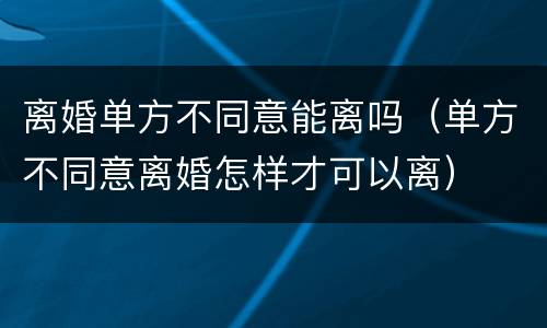离婚单方不同意能离吗（单方不同意离婚怎样才可以离）
